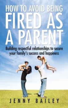 How to Avoid Being Fired as a Parent : Building Respectful Relationships to Secure Your Family'S Success and Happiness