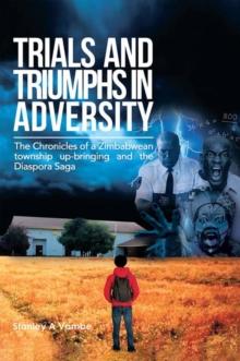 Trials and Triumphs in Adversity : The Chronicles of a Zimbabwean Township Up-Bringing and the Diaspora Saga