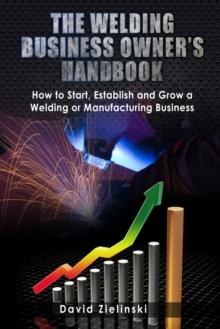 The Welding Business Owner's Hand Book : How to Start, Establish and Grow a Welding or Manufacturing Business