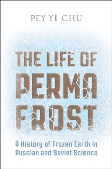 The Life of Permafrost : A History of Frozen Earth in Russian and Soviet Science