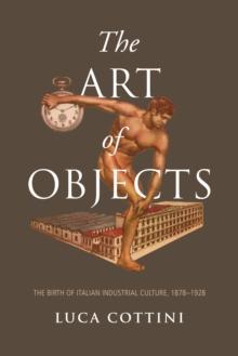 The Art of Objects : The Birth of Italian Industrial Culture, 1878-1928