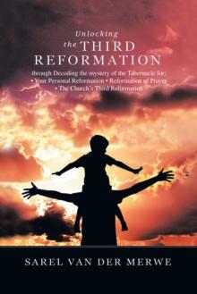 Unlocking the Third Reformation : Through Decoding the Mystery of the Tabernacle For: * Your Personal Reformation * Reformation of Prayer * the Church's Third Reformation