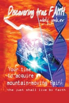 Discovering True Faith : Your Time to Acquire Mountain-Moving Faith the Just Shall Live by Faith