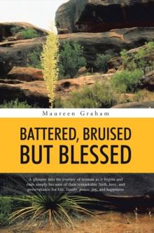 Battered, Bruised but Blessed : A Glimpse into the Journey of Woman as It Begins and Ends Simply Because of Their Remarkable Faith, Love, and Perseverance for Life, Family, Peace, Joy, and Happiness