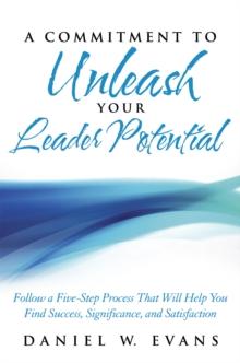 A Commitment to Unleash Your Leader Potential : Follow a Five-Step Process That Will Help You Find Success, Significance, and Satisfaction