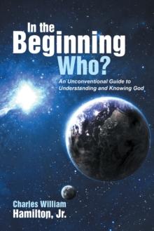 In the Beginning Who? : An Unconventional Guide to Understanding and Knowing God