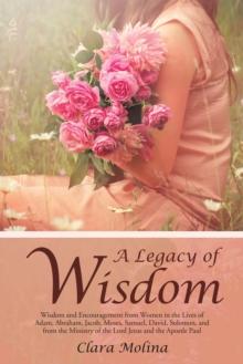 A Legacy of Wisdom : Wisdom and Encouragement from Women in the Lives of Adam, Abraham, Jacob, Moses, Samuel, David, Solomon, and from the Ministry of the Lord Jesus and the Apostle Paul