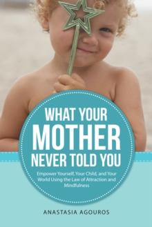 What Your Mother Never Told You : Empower Yourself, Your Child, and Your World Using the Law of Attraction and Mindfulness