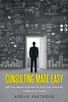 Consulting Made Easy : All You Need to Know to Get You Started or Back on Track