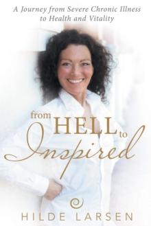 From Hell to Inspired : A Journey from Severe Chronic Illness to Health and Vitality