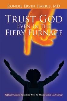 Trust God Even in the Fiery Furnace : Reflective Essays Revealing Why We Should Trust God Always