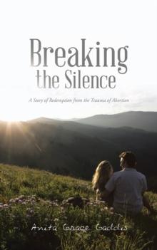 Breaking the Silence : A Story of Redemption from the Trauma of Abortion