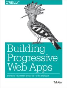 Building Progressive Web Apps : Bringing the Power of Native to the Browser