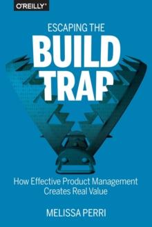 Escaping the Build Trap : How Effective Product Management Creates Real Value