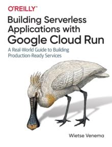 Building Serverless Applications with Google Cloud Run : A Real-World Guide to Building Production-Ready Services