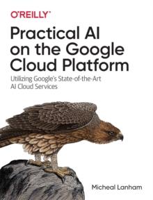 Practical AI on the Google Cloud Platform : Utilizing Google's State-of-the-Art AI Cloud Services