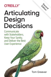 Articulating Design Decisions : Communicate with Stakeholders, Keep Your Sanity, and Deliver the Best User Experience