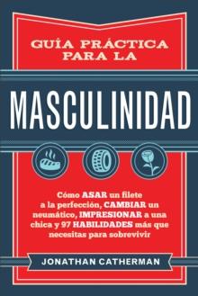 Guia practica para la masculinidad : Como asar un filete a la perfeccion, cambiar un neumatico, impresionar a una chica y 97 habilidades mas que necesitas para sobrevivir