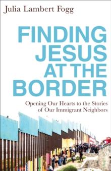 Finding Jesus at the Border : Opening Our Hearts to the Stories of Our Immigrant Neighbors