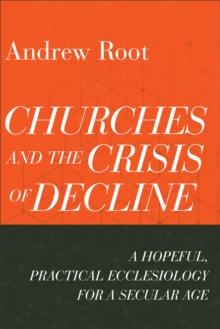 Churches and the Crisis of Decline (Ministry in a Secular Age Book #4) : A Hopeful, Practical Ecclesiology for a Secular Age