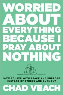 Worried about Everything Because I Pray about Nothing : How to Live with Peace and Purpose Instead of Stress and Burnout