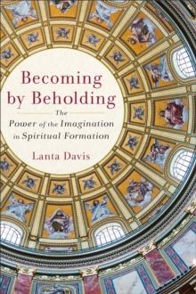 Becoming by Beholding : The Power of the Imagination in Spiritual Formation