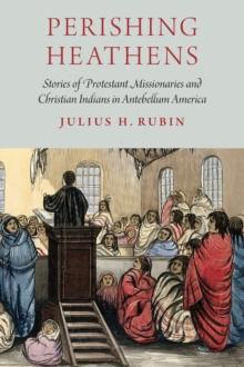 Perishing Heathens : Stories of Protestant Missionaries and Christian Indians in Antebellum America