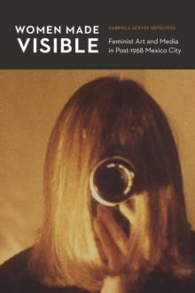 The Women Made Visible : Feminist Art and Media in Post-1968 Mexico City