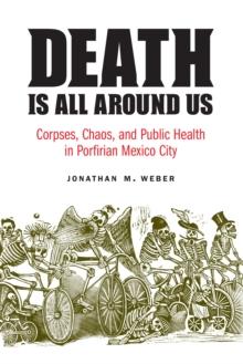 The Death Is All around Us : Corpses, Chaos, and Public Health in Porfirian Mexico City