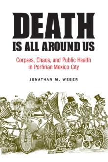 The Death Is All around Us : Corpses, Chaos, and Public Health in Porfirian Mexico City