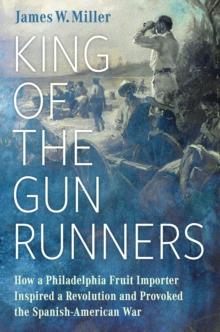 King of the Gunrunners : How a Philadelphia Fruit Importer Inspired a Revolution and Provoked the Spanish-American War