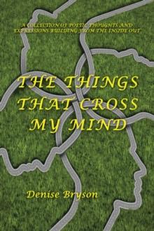 The Things That Cross My Mind : A Collection of Poetic Thoughts and Expressions Building from the Inside Out