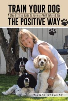 Train Your Dog the Positive Way : A Step by Step Guide to Having a Well Behaved Dog