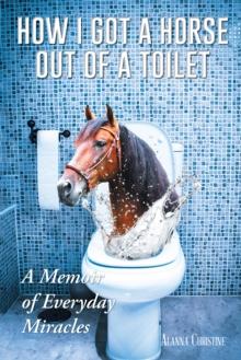 How I Got a Horse out of a Toilet : A Memoir of Everyday Miracles