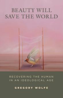 Beauty Will Save the World : Recovering the Human in an Ideological Age