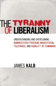 The Tyranny of Liberalism : Understanding and Overcoming Administered Freedom, Inquisitorial Tolerance, and Equality by Command