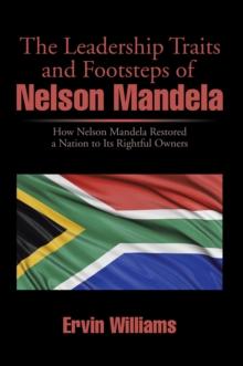 The Leadership Traits and Footsteps of Nelson Mandela : How Nelson Mandela Restored a Nation to Its Rightful Owners