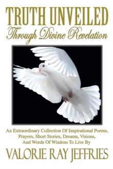 Truth Unveiled Through Divine Revelation : An Extraordinary Collection of Inspirational Poems,Prayers, Short Stories, Dreams,Visions, and Words of Wisdom to Live By