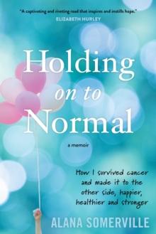 Holding on to Normal : How I Survived Cancer and Made It to the Other Side, Happier, Healthier and Stronger