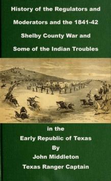 History of the Regulators and Moderators and the 1841-42 Shelby County War and Some of the Indian Troubles in the Early Republic of Texas