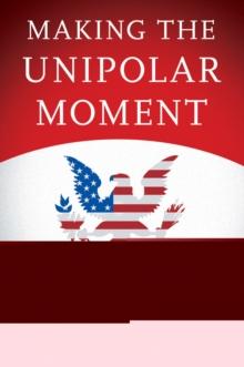 Making the Unipolar Moment : U.S. Foreign Policy and the Rise of the Post-Cold War Order