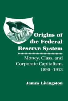 Origins of the Federal Reserve System : Money, Class, and Corporate Capitalism, 1890-1913