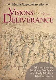 Visions of Deliverance : Moriscos and the Politics of Prophecy in the Early Modern Mediterranean