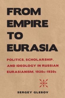 From Empire to Eurasia : Politics, Scholarship, and Ideology in Russian Eurasianism, 1920s-1930s