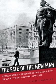 The Fate of the New Man : Representing and Reconstructing Masculinity in Soviet Visual Culture, 1945-1965