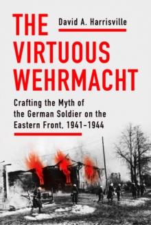 Virtuous Wehrmacht : Crafting the Myth of the German Soldier on the Eastern Front, 1941-1944