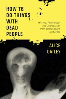 How to Do Things with Dead People : History, Technology, and Temporality from Shakespeare to Warhol