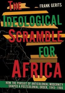 The Ideological Scramble for Africa : How the Pursuit of Anticolonial Modernity Shaped a Postcolonial Order, 19451966