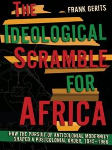 The Ideological Scramble for Africa : How the Pursuit of Anticolonial Modernity Shaped a Postcolonial Order, 1945-1966