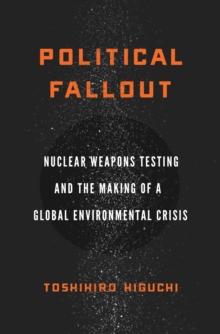 Political Fallout : Nuclear Weapons Testing and the Making of a Global Environmental Crisis